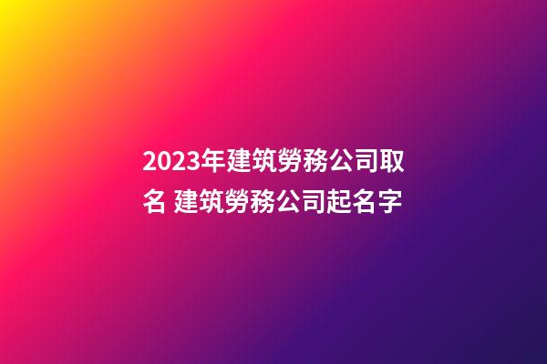 2023年建筑勞務公司取名 建筑勞務公司起名字-第1張-公司起名-玄機派